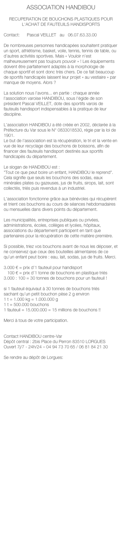 ASSOCIATION HANDIBOU
www.handibou.org
RECUPERATION DE BOUCHONS PLASTIQUES POUR L‘ACHAT DE FAUTEUILS HANDISPORTS

Contact:      Pascal VEILLET   au   06.07.63.33.00

De nombreuses personnes handicapées souhaitent pratiquer un sport, athlétisme, basket, voile, tennis, tennis de table, ou d’autres activités sportives. Mais « Vouloir n'est malheureusement pas toujours pouvoir » ! Les équipements doivent être parfaitement adaptés à la morphologie de chaque sportif et sont donc très chers. De ce fait beaucoup de sportifs handicapés laissent leur projet « au vestiaire » par manque de moyens. Alors ?

La solution nous l'avons... en partie : chaque année l'association varoise HANDIBOU, sous l'égide de son président Pascal VEILLET, dote des sportifs varois de fauteuils handisport indispensables à la pratique de leur discipline. 

L'association HANDIBOU a été créée en 2002, déclarée à la Préfecture du Var sous le N° 0833018530, régie par la loi de 1901.
Le but de l'association est la récupération, le tri et la vente en vue de leur recyclage des bouchons de boissons, afin de financer des fauteuils handisport destinés aux sportifs handicapés du département.

Le slogan de HANDIBOU est :
"Tout ce que peut boire un enfant, HANDIBOU le reprend". Cela signifie que seuls les bouchons des sodas, eaux minérales plates ou gazeuses, jus de fruits, sirops, lait, sont collectés, triés puis revendus à un industriel. 

L'association fonctionne grâce aux bénévoles qui récupèrent et trient ces bouchons au cours de séances hebdomadaires ou mensuelles dans divers points du département.

Les municipalités, entreprises publiques ou privées, administrations, écoles, collèges et lycées, hôpitaux, associations du département participent en tant que partenaires pour la récupération de cette matière première.

Si possible, triez vos bouchons avant de nous les déposer, et ne conservez que ceux des bouteilles alimentaires de ce qu’un enfant peut boire : eau, lait, sodas, jus de fruits. Merci.

3.000 € = prix d’1 fauteuil pour handisport
   100 € = prix d’1 tonne de bouchons en plastique triés
3.000 : 100 = 30 tonnes de bouchons pour un fauteuil !

si 1 fauteuil équivaut à 30 tonnes de bouchons triés
sachant qu’un petit bouchon pèse 2 g environ
1 t = 1.000 kg = 1.000.000 g 
1 t = 500.000 bouchons
1 fauteuil = 15.000.000 = 15 millions de bouchons !!

Merci à tous de votre participation.


Contact HANDIBOU centre-Var
Dépôt central : 2bis Place du Perron 83510 LORGUES
Ouvert 7j/7 - 24h/24 – 04 94 73 70 65 / 06 81 84 21 30

Se rendre au dépôt de Lorgues:






























